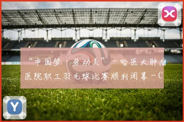 “中国梦·劳动美” - 哈医大肿瘤医院职工羽毛球比赛顺利闭幕 - Copy (13)